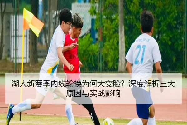 湖人新赛季内线轮换为何大变脸？深度解析三大原因与实战影响