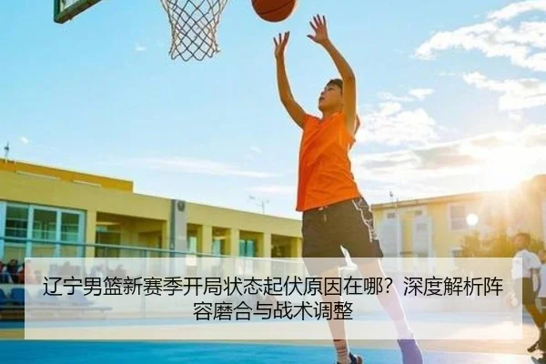 辽宁男篮新赛季开局状态起伏原因在哪？深度解析阵容磨合与战术调整